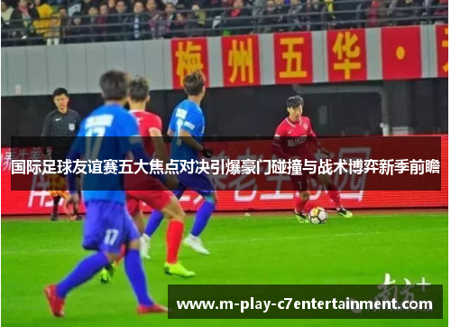 国际足球友谊赛五大焦点对决引爆豪门碰撞与战术博弈新季前瞻