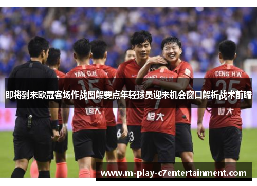 即将到来欧冠客场作战图解要点年轻球员迎来机会窗口解析战术前瞻