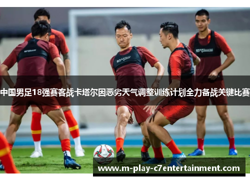 中国男足18强赛客战卡塔尔因恶劣天气调整训练计划全力备战关键比赛 中国男足18强赛客战卡塔尔因恶劣天气调整训练计划全力备战关键比赛