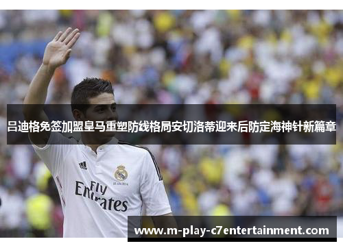吕迪格免签加盟皇马重塑防线格局安切洛蒂迎来后防定海神针新篇章