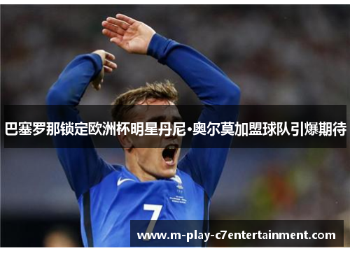 巴塞罗那锁定欧洲杯明星丹尼·奥尔莫加盟球队引爆期待 巴塞罗那锁定欧洲杯明星丹尼·奥尔莫加盟球队引爆期待