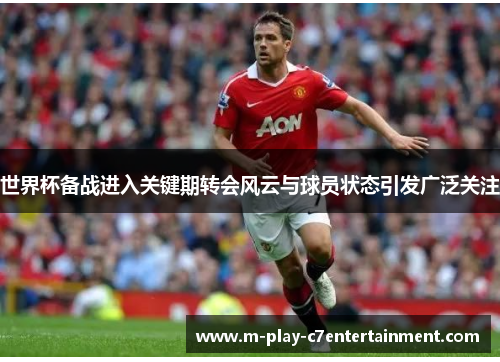世界杯备战进入关键期转会风云与球员状态引发广泛关注