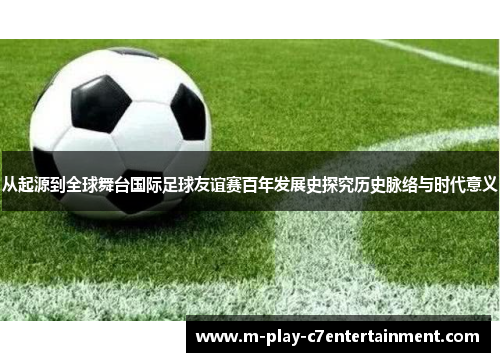 从起源到全球舞台国际足球友谊赛百年发展史探究历史脉络与时代意义